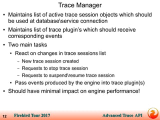 Firebird Tour 2017Firebird Tour 2017 Advanced TraceAdvanced Trace APIAPI12
Trace Manager
● Maintains list of active trace session objects which should
be used at databaseservice connection
● Maintains list of trace plugin’s which should receive
corresponding events
● Two main tasks
● React on changes in trace sessions list
– New trace session created
– Requests to stop trace session
– Requests to suspendresume trace session
● Pass events produced by the engine into trace plugin(s)
● Should have minimal impact on engine performance!
 