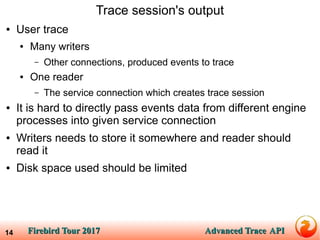 Firebird Tour 2017Firebird Tour 2017 Advanced TraceAdvanced Trace APIAPI14
Trace session's output
● User trace
● Many writers
– Other connections, produced events to trace
● One reader
– The service connection which creates trace session
● It is hard to directly pass events data from different engine
processes into given service connection
● Writers needs to store it somewhere and reader should
read it
● Disk space used should be limited
 