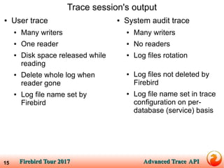 Firebird Tour 2017Firebird Tour 2017 Advanced TraceAdvanced Trace APIAPI15
Trace session's output
● User trace
● Many writers
● One reader
● Disk space released while
reading
● Delete whole log when
reader gone
● Log file name set by
Firebird
● System audit trace
● Many writers
● No readers
● Log files rotation
● Log files not deleted by
Firebird
● Log file name set in trace
configuration on per-
database (service) basis
 