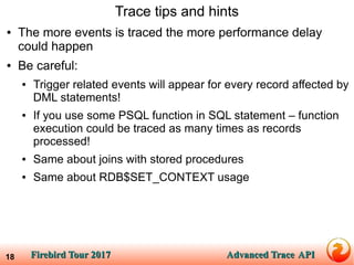 Firebird Tour 2017Firebird Tour 2017 Advanced TraceAdvanced Trace APIAPI18
Trace tips and hints
● The more events is traced the more performance delay
could happen
● Be careful:
● Trigger related events will appear for every record affected by
DML statements!
● If you use some PSQL function in SQL statement – function
execution could be traced as many times as records
processed!
● Same about joins with stored procedures
● Same about RDB$SET_CONTEXT usage
 