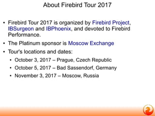 About Firebird Tour 2017
● Firebird Tour 2017 is organized by Firebird Project,
IBSurgeon and IBPhoenix, and devoted to Firebird
Performance.
● The Platinum sponsor is Moscow Exchange
● Tour's locations and dates:
● October 3, 2017 – Prague, Czech Republic
● October 5, 2017 – Bad Sassendorf, Germany
● November 3, 2017 – Moscow, Russia
 