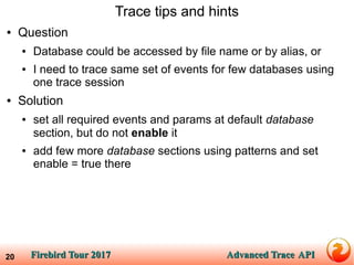 Firebird Tour 2017Firebird Tour 2017 Advanced TraceAdvanced Trace APIAPI20
Trace tips and hints
● Question
● Database could be accessed by file name or by alias, or
● I need to trace same set of events for few databases using
one trace session
● Solution
● set all required events and params at default database
section, but do not enable it
● add few more database sections using patterns and set
enable = true there
 
