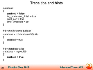 Firebird Tour 2017Firebird Tour 2017 Advanced TraceAdvanced Trace APIAPI21
Trace tips and hints
database
{
enabled = false
log_statement_finish = true
print_perf = true
time_threshold = 60
}
# by the file name pattern
database = c:databases%.fdb
{
enabled = true
}
# by database alias
database = mycooldb
{
enabled = true
}
 