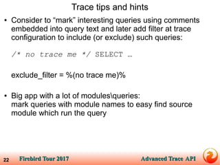 Firebird Tour 2017Firebird Tour 2017 Advanced TraceAdvanced Trace APIAPI22
Trace tips and hints
● Consider to “mark” interesting queries using comments
embedded into query text and later add filter at trace
configuration to include (or exclude) such queries:
/* no trace me */ SELECT …
exclude_filter = %(no trace me)%
● Big app with a lot of modulesqueries:
mark queries with module names to easy find source
module which run the query
 