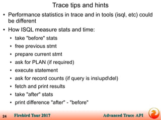 Firebird Tour 2017Firebird Tour 2017 Advanced TraceAdvanced Trace APIAPI24
Trace tips and hints
● Performance statistics in trace and in tools (isql, etc) could
be different
● How ISQL measure stats and time:
● take "before" stats
● free previous stmt
● prepare current stmt
● ask for PLAN (if required)
● execute statement
● ask for record counts (if query is insupddel)
● fetch and print results
● take "after" stats
● print difference "after" - "before"
 