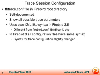 Firebird Tour 2017Firebird Tour 2017 Advanced TraceAdvanced Trace APIAPI5
Trace Session Configuration
● fbtrace.conf file in Firebird root directory
● Self-documented
● Show all possible trace parameters
● Uses own XML-like syntax in Firebird 2.5
– Different from firebird.conf, fbintl.conf, etc
● In Firebird 3 all configuration files have same syntax
– Syntax for trace configuration slightly changed
 