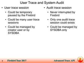 Firebird Tour 2017Firebird Tour 2017 Advanced TraceAdvanced Trace APIAPI7
User Trace and System Audit
● User trace session
● Could be temporary
paused by the Firebird
● Could be many user trace
sessions
● Could be managed by
creator user or by
SYSDBA
● Audit trace session
● Never interrupted by
Firebird
● Only one audit trace
session could exists
● Could be managed by
SYSDBA only
 