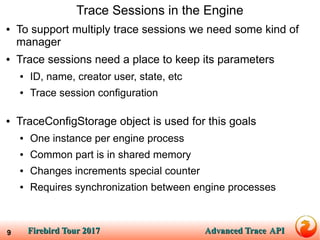 Firebird Tour 2017Firebird Tour 2017 Advanced TraceAdvanced Trace APIAPI9
Trace Sessions in the Engine
● To support multiply trace sessions we need some kind of
manager
● Trace sessions need a place to keep its parameters
● ID, name, creator user, state, etc
● Trace session configuration
● TraceConfigStorage object is used for this goals
● One instance per engine process
● Common part is in shared memory
● Changes increments special counter
● Requires synchronization between engine processes
 