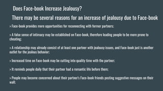 Does Face-book Increase Jealousy?
There may be several reasons for an increase of jealousy due to Face-book
> Face-book provides more opportunities for reconnecting with former partners;
> A false sense of intimacy may be established on Face-book, therefore leading people to be more prone to
cheating;
> A relationship may already consist of at least one partner with jealousy issues, and Face-book just is another
outlet for the jealous behavior;
> Increased time on Face-book may be cutting into quality time with the partner;
> It reminds people daily that their partner had a romantic life before them;
> People may become concerned about their partner's Face-book friends posting suggestive messages on their
wall;
 