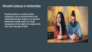 Romantic jealousy in relationships
Romantic jealousy is a complex emotion
activated by a real or perceived threat to the
relationship. Romantic. jealousy is an important
phenomenon in public health, as it brings
consequences for the subject, the couple and the
rival, even to the point of death.
 