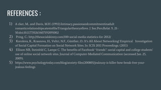 REFERENCES :
1) A cker, M., and Davis, M.H .(1992).Intimacy,passionandcommitmentinadult
romanticrelationships:atestoftheTriangulartheoryoflove. J. Soc.Pers.Relat. 9, 21–
50.doi:10.1177/0265407592091002
2) Pring, C.: http://thesocialskinny.com/100-social-media-statistics-for-2012/
3) Koroleva, K., Krasnova, H., Veltri, N.F., Günther, O.: It’s All About Networking! Empirical Investigation
of Social Capital Formation on Social Network Sites. In: ICIS 2011 Proceedings. (2011)
4) Ellison NB, Steinfeld C, Lampe C. The benefits of Facebook‘‘friends’’: social capital and college students’
use of online social network sites. Journal of Computer-Mediated Communication (accessed Jan. 25,
2009).
5) https://www.psychologytoday.com/blog/anxiety-files/200805/jealousy-is-killer-how-break-free-your-
jealous-feelings
 