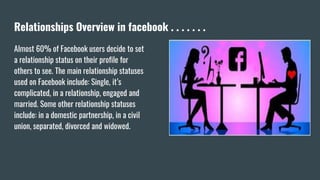 Relationships Overview in facebook . . . . . . .
Almost 60% of Facebook users decide to set
a relationship status on their profile for
others to see. The main relationship statuses
used on Facebook include: Single, it’s
complicated, in a relationship, engaged and
married. Some other relationship statuses
include: in a domestic partnership, in a civil
union, separated, divorced and widowed.
 
