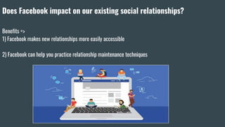 Does Facebook impact on our existing social relationships?
Benefits =>
1) Facebook makes new relationships more easily accessible
2) Facebook can help you practice relationship maintenance techniques
 