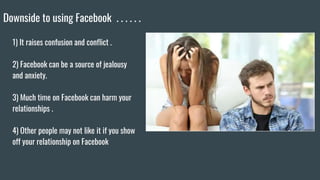 Downside to using Facebook . . . . . .
1) It raises confusion and conflict .
2) Facebook can be a source of jealousy
and anxiety.
3) Much time on Facebook can harm your
relationships .
4) Other people may not like it if you show
off your relationship on Facebook
 