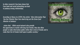 In other research it has been shown that
Face-book and social networking can lead
to jealousy among relationships.
According to Muise et al 2010, the article “More Information Than
You Ever Wanted: Does Face-book bring out the Green Eyed
Monster of Jealousy”
states that, “While social network sites provide
the opportunity to reunite with long-lost friends, they also allow
people to make information public within their circle of friends and to
make their list of friends itself open to public scrutiny.”
 
