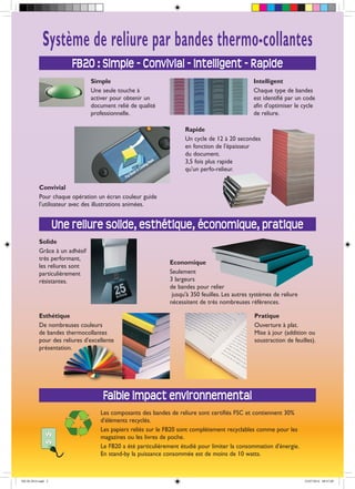 Economique
Seulement
3 largeurs
de bandes pour relier
jusqu'à 350 feuilles. Les autres systèmes de reliure
nécessitent de très nombreuses références.
Pratique
Ouverture à plat.
Mise à jour (addition ou
soustraction de feuilles).
Les composants des bandes de reliure sont certifiés FSC et contiennent 30%
d'éléments recyclés.
Les papiers reliés sur le FB20 sont complètement recyclables comme pour les
magazines ou les livres de poche.
Le FB20 a été particulièrement étudié pour limiter la consommation d'énergie.
En stand-by la puissance consommée est de moins de 10 watts.
Une reliure solide, esthétique, économique, pratique
Faible impact environnemental
Esthétique
De nombreuses couleurs
de bandes thermocollantes
pour des reliures d'excellente
présentation.
Simple
Une seule touche à
activer pour obtenir un
document relié de qualité
professionnelle.
Système de reliure par bandes thermo-collantes
Convivial
Pour chaque opération un écran couleur guide
l'utilisateur avec des illustrations animées.
Intelligent
Chaque type de bandes
est identifié par un code
afin d'optimiser le cycle
de reliure.
Rapide
Un cycle de 12 à 20 secondes
en fonction de l'épaisseur
du document.
3,5 fois plus rapide
qu'un perfo-relieur.
Solide
Grâce à un adhésif
très performant,
les reliures sont
particulièrement
résistantes.
FB20 : Simple - Convivial - Intelligent - Rapide
FB-20-2014.indd 2 23/07/2014 09:47:09
 
