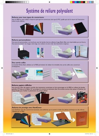 Reliures papiers difficiles
Vous pourrez relier des papiers couchés, des impressions numériques en forts grammages sur le FB20, en utilisant les bandes
spéciales CP Strips et le Splitter S41 qui prépare la tranche du document (des micro-lames ouvrent des canaux à l'intérieur de
chaque feuille pour faciliter la pénétration du produit adhésif.
Reliures de prestige avec HardCover
Les HardCover sont des couvertures luxueuses, auto-adhésives, qui se posent à l'aide d'un plateau technique sur des reliures
réalisées par le FB20
Dos carrés collés
Les bandes Perfect Back utilisées sur le FB20 permettent de réaliser de véritables dos carrés collés avec couverture
enveloppante.
Reliures avec tous types de couvertures
Avec le FB20 on peut utiliser n'importe quel type de couvertures, ainsi que le PVC, quelle que soit la nature de l'impression
même la plus délicate.
Système de reliure polyvalent
Reliures personnalisées
Vous pourrez personnaliser vos brochures avec les bandes thermo-collantes Image Blank. Elles sont imprimables par jet d'encre.
Vous pourrez choisir vos images, votre logo, vos couleurs et ainsi créer des documents originaux.
FB-20-2014.indd 3 23/07/2014 09:47:12
 