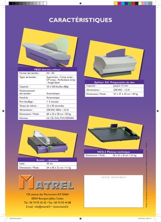 CARACTÉRISTIQUES
v o t r e r e v e n d e u r
Photosetinformationsnoncontractuellespouvantêtremodifiéesàtoutmoment-07/2014
Splitter S41 Préparation de dos
Capacité : Jusqu'à 13 mm
Alimentation : 230 VAC - 1,5 A
Dimensions / Poids : 57 x 37 x 32 cm / 30 kg
HCG-2 Plateau technique
Dimensions / Poids : 36 x 51 x 8 cm / 3,5 kg
Scorer - raineuse
Laize : 34 cm
Dimensions / Poids : 54 x 50 x 21 cm / 11 kg
FB20 thermo-relieur
Format des bandes : A4 - A5
Types de bandes : Superstrips - Comp strips -
CP strips - Perfectback strips
- Image blank
Capacité : 10 à 350 feuilles (80g)
Positionnement
des bandes : Automatique
Stand-by : Automatique
Pré-chauffage : < 3 minutes
Temps de reliure : 12 à 20 secondes
Alimentation : 230 VAC 50Hz - 3,5 A
Dimensions / Poids : 60 x 23 x 58 cm / 30 kg
Normes : UL, CE, CUL,TUV, DENAN
129, avenue des Marronniers B.P. 50464
38304 Bourgoin-Jallieu Cedex
Tél. : 04 74 93 42 42 • Fax : 04 74 93 44 88
E-mail : info@matrel.fr • www.matrel.fr
FB-20-2014.indd 4 23/07/2014 09:47:13
 