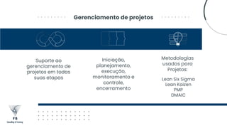 Gerenciamento de projetos
Suporte ao
gerenciamento de
projetos em todas
suas etapas
Iniciação,
planejamento,
execução,
monitoramento e
controle,
encerramento
Metodologias
usadas para
Projetos:
Lean Six Sigma
Lean Kaizen
PMP
DMAIC
 