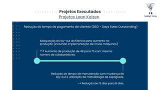 Adequação do lay-out da fábrica para aumento na
produção (incluindo implementação de novas máquinas)
–> Aumento de produção de 48 para 70 com mesmo
número de colaboradores.
Projetos Executados
Projetos Lean Kaizen
Redução do tempo de pagamento de clientes (DSO - Days Sales Outstanding)
Redução do tempo de manutenção com mudança de
lay-out e utilização da metodologia de espaguete.
–> Redução de 13 dias para 8 dias.
 