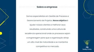 Sobre a empresa
Somos especialistas em Gestão de Processo e
Gerenciamento de Projetos. Nosso objetivo é
ajudar nossos clientes a melhorar seus
resultados, construindo uma cultura de
excelência operacional onde os processos sejam
a engrenagem para que a organização atinja
um alto nível de maturidade e se mantenha
competitiva no mercado.
 