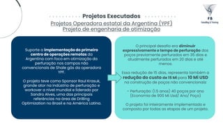 Projetos Executados
Projetos Operadora estatal da Argentina (YPF)
Projeto de engenharia de otimização
Suporte a implementação do primeiro
centro de operações remotas da
Argentina com foco em otimização da
perfuração nos campos não
convencionais de Shale gás da operadora
YPF.
O projeto teve como Sponsor Raul Krasuk,
grande ator na indústria de perfuração e
workover a nível mundial e liderado por
Sandro Alves, uma das principais
referências na área de Drilling
Optimization no Brasil e na América Latina.
O principal desafio era diminuir
expressivamente o tempo de perfuração dos
poços previamente perfurados em 35 dias e
atualmente perfurados em 20 dias e até
menos.
Essa redução de 15 dias, representa também a
redução do custo de 15 Mi para 10 Mi USD
na construção de poços não convencionais:
- Perfuração: (1.5 anos) 40 poços por ano
(Economia de 900 Mi Usd/ Ano/ Poço)
O projeto foi inteiramente implementado e
composto por todas as etapas de um projeto.
 