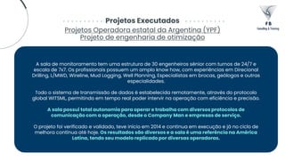 Projetos Executados
Projetos Operadora estatal da Argentina (YPF)
Projeto de engenharia de otimização
A sala de monitoramento tem uma estrutura de 30 engenheiros sênior com turnos de 24/7 e
escala de 7x7. Os profissionais possuem um amplo know how, com experiências em Direcional
Drilling, L/MWD, Wireline, Mud Logging, Well Planning, Especialistas em brocas, geólogos e outras
especialidades.
Todo o sistema de transmissão de dados é estabelecida remotamente, através do protocolo
global WITSML, permitindo em tempo real poder intervir na operação com eficiência e precisão.
A sala possui total autonomia para operar e trabalha com diversos protocolos de
comunicação com a operação, desde o Company Man e empresas de serviço.
O projeto foi verificado e validado, teve início em 2014 e continua em execução e já no ciclo de
melhora contínua até hoje. Os resultados são diversos e a sala é uma referência na América
Latina, tendo seu modelo replicado por diversas operadoras.
 