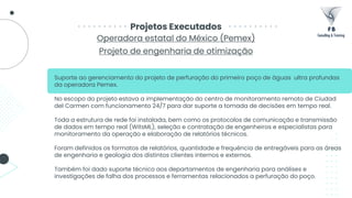 Operadora estatal do México (Pemex)
Projeto de engenharia de otimização
Projetos Executados
Suporte ao gerenciamento do projeto de perfuração do primeiro poço de águas ultra profundas
da operadora Pemex.
No escopo do projeto estava a implementação do centro de monitoramento remoto de Ciudad
del Carmen com funcionamento 24/7 para dar suporte a tomada de decisões em tempo real.
Toda a estrutura de rede foi instalada, bem como os protocolos de comunicação e transmissão
de dados em tempo real (WitsML), seleção e contratação de engenheiros e especialistas para
monitoramento da operação e elaboração de relatórios técnicos.
Foram definidos os formatos de relatórios, quantidade e frequência de entregáveis para as áreas
de engenharia e geologia dos distintos clientes internos e externos.
Também foi dado suporte técnico aos departamentos de engenharia para análises e
investigações de falha dos processos e ferramentas relacionados a perfuração do poço.
 