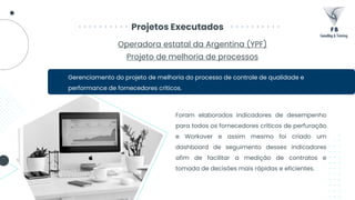 Projetos Executados
Gerenciamento do projeto de melhoria do processo de controle de qualidade e
performance de fornecedores críticos.
Operadora estatal da Argentina (YPF)
Projeto de melhoria de processos
Foram elaborados indicadores de desempenho
para todos os fornecedores críticos de perfuração
e Workover e assim mesmo foi criado um
dashboard de seguimento desses indicadores
afim de facilitar a medição de contratos e
tomada de decisões mais rápidas e eficientes.
 