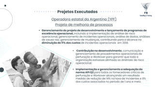Projetos Executados
Operadora estatal da Argentina (YPF)
Projeto de melhoria de processos
• Contribuição no desenvolvimento, comunicação e
gerenciamento de procedimentos operacionais de
perfuração e Workover para garantir que toda a
organização estivesse alinhada as diretrizes de risco
operacional.
• Implementação e gerenciamento a adequação da
norma API Q2 para todos os fornecedores críticos de
perfuração e Workover alcançando um resultado
medido de redução de 14% na taxa de incidentes e 8%
dos custos associados no período de 1 ano e meio.
• Gerenciamento do projeto de desenvolvimento e lançamento de programas de
excelência operacional, incluindo a implementação de análise de risco
operacional, gerenciamento de incidentes operacionais, análise de dados, análises
de causa raiz, gerenciamento de mudanças, contribuindo para o alcance na
diminuição de 11% dos custos de incidentes operacionais em 2018.
 