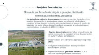 Projetos Executados
Planta de purificação de biogás e geração distribuída
Projeto de melhoria de processos
• Revisão de contratos para melhor entendimento do
rateio necessário no carregamento e despacho afim
de evitar multas e penalidades.
• Elaboração de procedimentos operacionais padrão
(POP).
• Criação de indicadores de desempenho dos
fornecedores críticos.
• Implementação da gestão da rotina na UCB –
Unidade de compressão de biometano
• Consultoria de melhoria de processos para a empresa Gás Verde S.A com o
objetivo de aumentar a produção da planta e melhorar a eficiência no
carregamento e despacho do gás para os clientes da empresa. A planta de
baseada é a maior planta de purificação de biogás da américa latina com
capacidade de produção de 200.000 m³/dia.
 