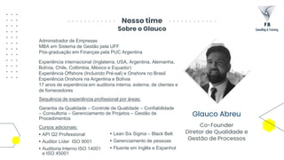 Nosso time
Sobre o Glauco
Glauco Abreu
Co-Founder
Diretor de Qualidade e
Gestão de Processos
Administrador de Empresas
MBA em Sistema de Gestão pela UFF
Pós-graduação em Finanças pela PUC Argentina
Experiência internacional (Inglaterra, USA, Argentina, Alemanha,
Bolívia, Chile, Colômbia, México e Equador)
Experiência Offshore (Incluindo Pré-sal) e Onshore no Brasil
Experiência Onshore na Argentina e Bolívia
17 anos de experiência em auditoria interna, externa, de clientes e
de fornecedores
Sequência de experiência profissional por áreas:
Garantia da Qualidade – Controle de Qualidade – Confiabilidade
– Consultoria – Gerenciamento de Projetos – Gestão de
Procedimentos
Cursos adicionais:
• API Q2 Professional
• Auditor Líder ISO 9001
• Auditoria Interno ISO 14001
e ISO 45001
• Lean Six Sigma – Black Belt
• Gerenciamento de pessoas
• Fluente em Inglês e Espanhol
 