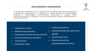 Consultoria e assessoria
A FB Consulting trabalha com um grande foco na gestão de processo, buscando
a excelência operacional e a redução de custos através de metodologias
próprias e metodologias mundialmente conhecidas e usadas como
benchmarking que se adaptam as necessidades dos clientes independente do
porte da empresa.
● Diagnóstico inicial
● Melhoria de processos
● Elaboração/revisão de documentos
● Implementação de requisitos
● Treinamento
● Gestão da rotina
● Auditorias internas
● Implementação de sistema de
gestão
● Controle de custo
● Gerenciamento de
equipes/departamentos
 