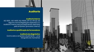 Auditoria
Auditoria interna
ISO 9001 , ISO 14001, ISO 45001, API Q1, API Q2, de
alguma norma/legislação especifica ou
auditoria interna dos procedimentos definidos
pela empresa (processo interno)
Auditoria e qualificação de fornecedores
Auditoria de diagnóstico
(como esta a empresa atualmente – uma
fotografia do momento)
 
