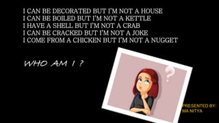 I CAN BE DECORATED BUT I’M NOT A HOUSE
I CAN BE BOILED BUT I’M NOT A KETTLE
I HAVE A SHELL BUT I’M NOT A CRAB
I CAN BE CRACKED BUT I’M NOT A JOKE
I COME FROM A CHICKEN BUT I’M NOT A NUGGET
WHO AM I ?
PRESENTED BY:
MA NITYA
 