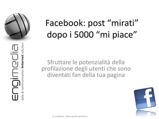 Facebook: post “mirati”
 dopo i 5000 “mi piace”

  Sfruttare le potenzialità della
profilazione degli utenti che sono
  diventati fan della tua pagina




    © EngiMedia - fabio.vigo@engimedia.it
 