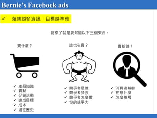  蒐集越多資訊，目標越準確
說穿了就是要知道以下三個東西。
賣給誰？誰也在賣？賣什麼？
 產品知識
 賣點
 促銷活動
 達成目標
 成本
 過往歷史
 競爭者是誰
 競爭者多強
 競爭者怎麼做
 你的競爭力
 消費者輪廓
 在意什麼
 怎麼接觸
Bernie’s Facebook ads
 