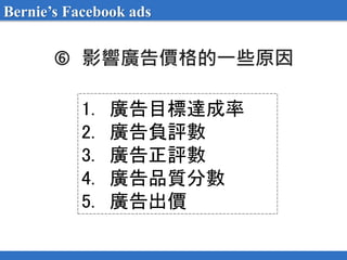  影響廣告價格的一些原因
1. 廣告目標達成率
2. 廣告負評數
3. 廣告正評數
4. 廣告品質分數
5. 廣告出價
Bernie’s Facebook ads
 