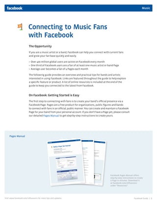 Music




                         Connecting to Music Fans
                         with Facebook
                         The Opportunity
                         If you are a music artist or a band, Facebook can help you connect with current fans
                         and grow your fan base quickly and easily.

                         • Over 400 million global users are active on Facebook every month
                         • One-third of Facebook users are a fan of at least one music artist or band Page
                         • Average user becomes a fan of 4 Pages each month

                         The following guide provides an overview and practical tips for bands and artists
                         interested in using Facebook. Links are featured throughout the guide to help explore
                         a specific feature or product. A list of online resources is included at the end of the
                         guide to keep you connected to the latest from Facebook.


                         On Facebook: Getting Started is Easy
                         The first step to connecting with fans is to create your band’s official presence via a
                         Facebook Page. Pages are a free product for organizations, public figures and bands
                         to connect with fans in an official, public manner. You can create and maintain a Facebook
                         Page for your band from your personal account. If you don’t have a Page yet, please consult
                         our detailed Pages Manual to get step-by-step instructions to create yours.




     Pages Manual




                                                                                                  Facebook Pages Manual offers
                                                                                                  step-by-step instructions to create
                                                                                                  a Page in minutes. Download it
                                                                                                  at facebook.com/influencers
                                                                                                  under “Resources”.




Visit www.facebook.com/influencers for more tips and updates.                                                              Facebook Guide |   1
 