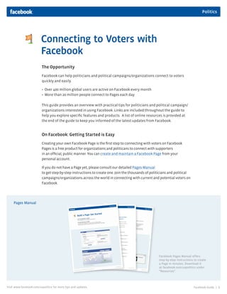 Politics




                         Connecting to Voters with
                         Facebook
                         The Opportunity
                         Facebook can help politicians and political campaigns/organizations connect to voters
                         quickly and easily.

                         • Over 400 million global users are active on Facebook every month
                         • More than 20 million people connect to Pages each day

                         This guide provides an overview with practical tips for politicians and political campaign/
                         organizations interested in using Facebook. Links are included throughout the guide to
                         help you explore specific features and products. A list of online resources is provided at
                         the end of the guide to keep you informed of the latest updates from Facebook.


                         On Facebook: Getting Started is Easy
                         Creating your own Facebook Page is the first step to connecting with voters on Facebook
                         Pages is a free product for organizations and politicans to connect with supporters
                         in an official, public manner. You can create and maintain a Facebook Page from your
                         personal account.

                         If you do not have a Page yet, please consult our detailed Pages Manual
                         to get step-by-step instructions to create one. Join the thousands of politicians and political
                         campaigns/organizations across the world in connecting with current and potential voters on
                         Facebook.




     Pages Manual




                                                                                                   Facebook Pages Manual offers
                                                                                                   step-by-step instructions to create
                                                                                                   a Page in minutes. Download it
                                                                                                   at facebook.com/uspolitics under
                                                                                                   “Resources”.




Visit www.facebook.com/uspolitics for more tips and updates.                                                                Facebook Guide |   1
 