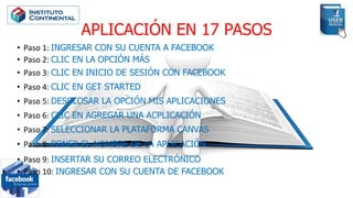 APLICACIÓN EN 17 PASOS
• Paso 1: INGRESAR CON SU CUENTA A FACEBOOK
• Paso 2: CLIC EN LA OPCIÓN MÁS
• Paso 3: CLIC EN INICIO DE SESIÓN CON FACEBOOK
• Paso 4: CLIC EN GET STARTED
• Paso 5: DESGLOSAR LA OPCIÓN MIS APLICACIONES
• Paso 6: CLIC EN AGREGAR UNA ACPLICACIÓN
• Paso 7: SELECCIONAR LA PLATAFORMA CANVAS
• Paso 8: PONER EL NOMBRE DE LA APLICACIÓN
• Paso 9: INSERTAR SU CORREO ELECTRÓNICO
• Paso 10: INGRESAR CON SU CUENTA DE FACEBOOK
 