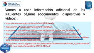 Vamos a usar información adicional de las
siguientes páginas (documentos, diapositivas y
vídeos) :
• https://www.youtube.com/watch?v=HFGhRHxvx0c
• https://www.youtube.com/watch?v=tfTh0IgX92E
• http://www.uhu.es/jose.carpio/proyectos/Manual_Aplicacion_Facebook.pdf
• http://www.aragonemprendedor.com/archivos/descargas/manualfacebook.pdf
• http://www.puromarketing.com/16/11752/herramientas-aplicaciones-imprescindibles-
para-gestionar-pagina-facebook.html
• http://www.kultura.ejgv.euskadi.eus/contenidos/informacion/kultura2_0_prestakuntza/
es_k20_form/adjuntos/pildora-APPS-6-FBK.pdf
 