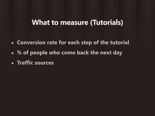What to measure (Tutorials)

•   Conversion rate for each step of the tutorial
•   % of people who come back the next day
•   Traffic sources
 