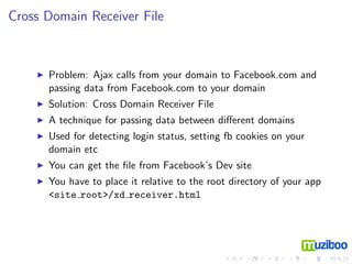 Cross Domain Receiver File



      Problem: Ajax calls from your domain to Facebook.com and
      passing data from Facebook.com to your domain
      Solution: Cross Domain Receiver File
      A technique for passing data between diﬀerent domains
      Used for detecting login status, setting fb cookies on your
      domain etc
      You can get the ﬁle from Facebook’s Dev site
      You have to place it relative to the root directory of your app
      <site root>/xd receiver.html
 
