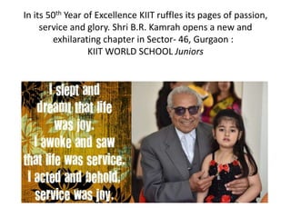 In its 50th Year of Excellence KIIT ruffles its pages of passion,
service and glory. Shri B.R. Kamrah opens a new and
exhilarating chapter in Sector- 46, Gurgaon :
KIIT WORLD SCHOOL Juniors
 