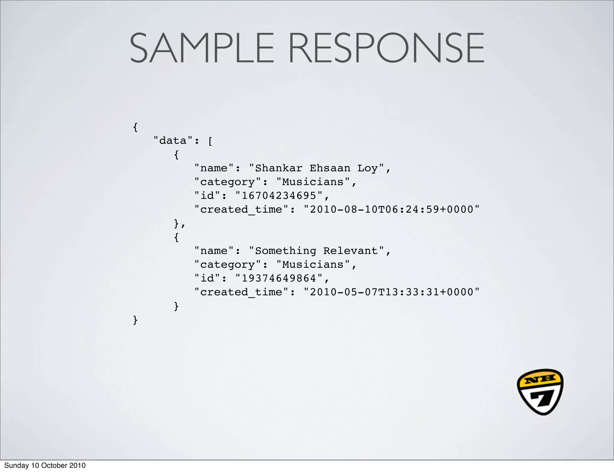 SAMPLE RESPONSE
                         {
                             "data": [
                                {
                                   "name": "Shankar Ehsaan Loy",
                                   "category": "Musicians",
                                   "id": "16704234695",
                                   "created_time": "2010-08-10T06:24:59+0000"
                                },
                                {
                                   "name": "Something Relevant",
                                   "category": "Musicians",
                                   "id": "19374649864",
                                   "created_time": "2010-05-07T13:33:31+0000"
                                }
                         }




Sunday 10 October 2010
 