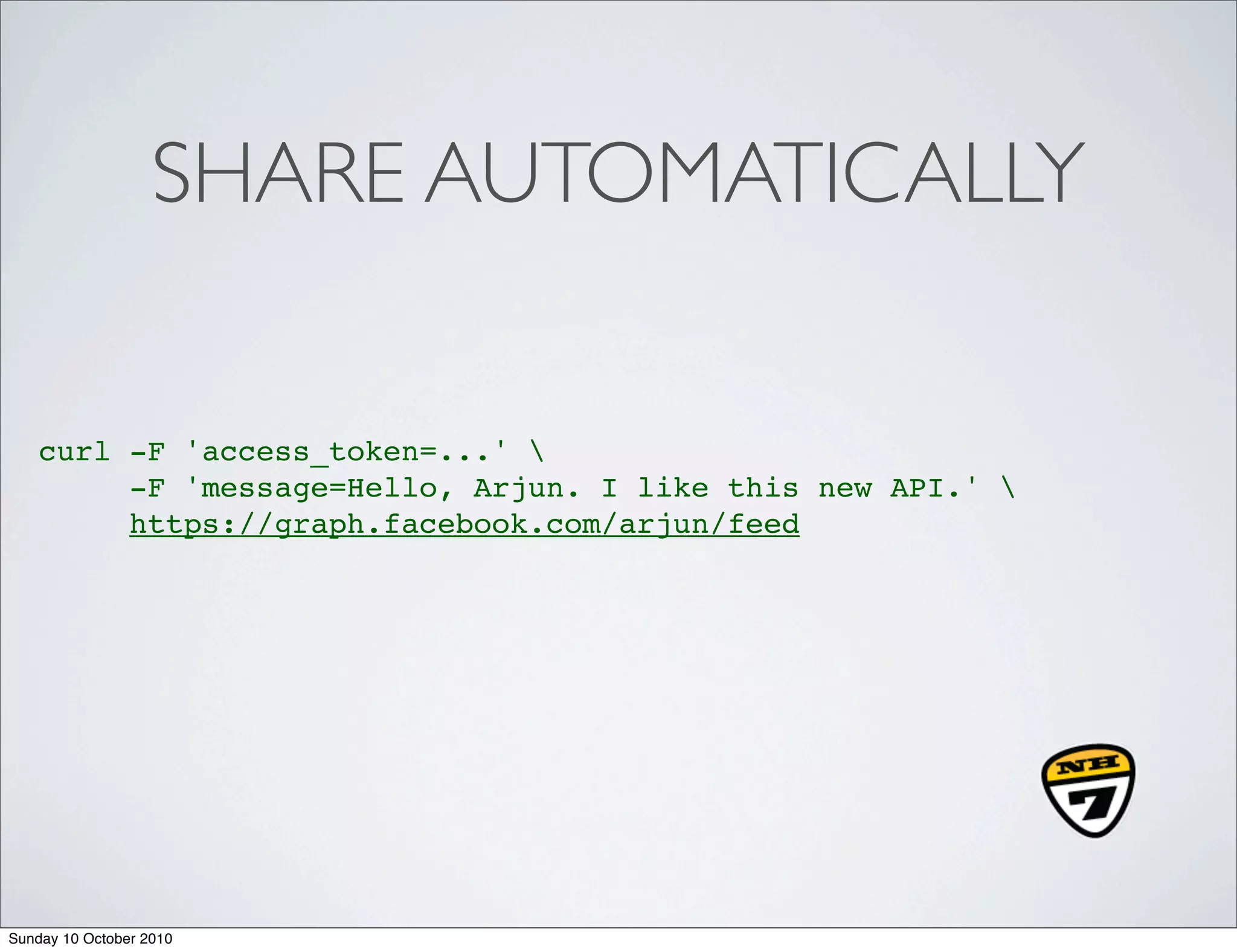 SHARE AUTOMATICALLY

    curl -F 'access_token=...' 
         -F 'message=Hello, Arjun. I like this new API.' 
         https://graph.facebook.com/arjun/feed




Sunday 10 October 2010
 