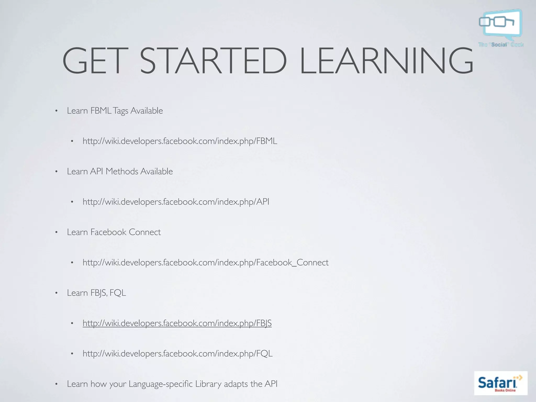 GET STARTED LEARNING
•   Learn FBML Tags Available


    •   http://wiki.developers.facebook.com/index.php/FBML


•   Learn API Methods Available


    •   http://wiki.developers.facebook.com/index.php/API


•   Learn Facebook Connect


    •   http://wiki.developers.facebook.com/index.php/Facebook_Connect


•   Learn FBJS, FQL


    •   http://wiki.developers.facebook.com/index.php/FBJS


    •   http://wiki.developers.facebook.com/index.php/FQL


•   Learn how your Language-speciﬁc Library adapts the API
 
