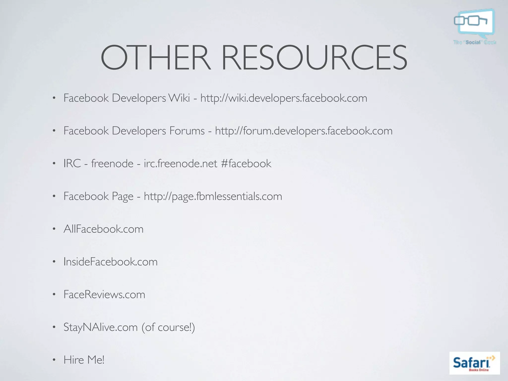 OTHER RESOURCES
•   Facebook Developers Wiki - http://wiki.developers.facebook.com

•   Facebook Developers Forums - http://forum.developers.facebook.com

•   IRC - freenode - irc.freenode.net #facebook

•   Facebook Page - http://page.fbmlessentials.com

•   AllFacebook.com

•   InsideFacebook.com

•   FaceReviews.com

•   StayNAlive.com (of course!)

•   Hire Me!
 