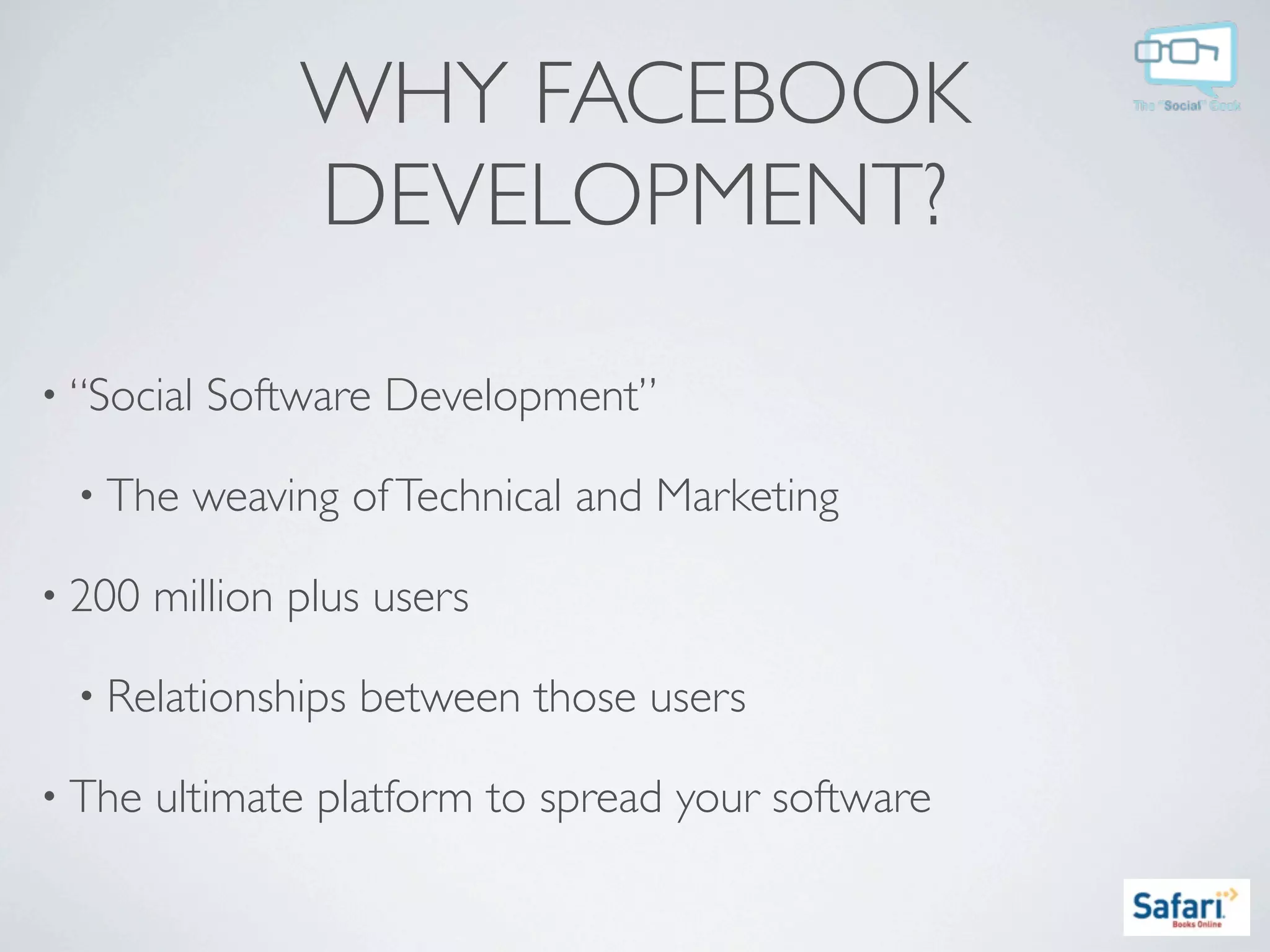 WHY FACEBOOK
                DEVELOPMENT?

• “Social   Software Development”

  • The   weaving of Technical and Marketing

• 200   million plus users

  • Relationships   between those users

• The   ultimate platform to spread your software
 